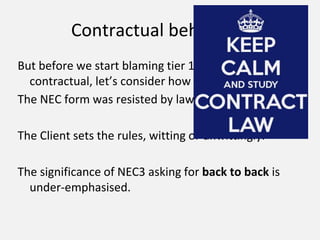 Contractual behaviour
But before we start blaming tier 1s for being
contractual, let’s consider how that came about..
The NEC form was resisted by lawyers.
The Client sets the rules, witting or unwittingly.
The significance of NEC3 asking for back to back is
under-emphasised.
 