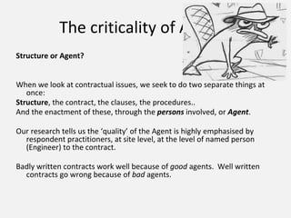 The criticality of Agency
Structure or Agent?
When we look at contractual issues, we seek to do two separate things at
once:
Structure, the contract, the clauses, the procedures..
And the enactment of these, through the persons involved, or Agent.
Our research tells us the ‘quality’ of the Agent is highly emphasised by
respondent practitioners, at site level, at the level of named person
(Engineer) to the contract.
Badly written contracts work well because of good agents. Well written
contracts go wrong because of bad agents.
 