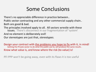 Some Conclusions
There’s no appreciable difference in practice between..
Public sector contracting and any other commercial supply chain..
Both are good & bad.
The principles involved apply to all. All sectors wrestle with these
issues. There’s disconnect in our fragmentation of ‘system’
And no element is deliberately evil!
Our stereotypes are just that, stereotypes.
Design your contract with the problems you hope to fix with it, in mind!
Getting the Private sector to do what the public use to, will produce the same results .
Know what value is, and know where the risk (to value) is!
PFI PPP won’t be going away, even with its flaws it is too useful
 