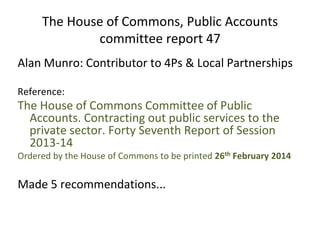 The House of Commons, Public Accounts
committee report 47
Alan Munro: Contributor to 4Ps & Local Partnerships
Reference:
The House of Commons Committee of Public
Accounts. Contracting out public services to the
private sector. Forty Seventh Report of Session
2013-14
Ordered by the House of Commons to be printed 26th February 2014
Made 5 recommendations...
 