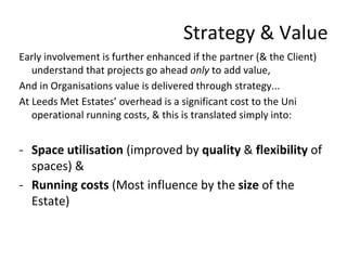 Strategy & Value
Early involvement is further enhanced if the partner (& the Client)
understand that projects go ahead only to add value,
And in Organisations value is delivered through strategy...
At Leeds Met Estates’ overhead is a significant cost to the Uni
operational running costs, & this is translated simply into:
- Space utilisation (improved by quality & flexibility of
spaces) &
- Running costs (Most influence by the size of the
Estate)
 