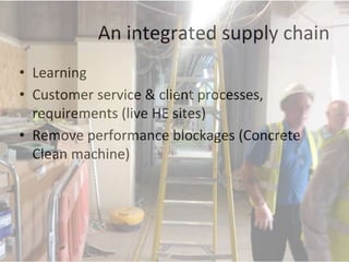 An integrated supply chain
• Learning
• Customer service & client processes,
requirements (live HE sites)
• Remove performance blockages (Concrete
Clean machine)
 