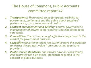 The House of Commons, Public Accounts
committee report 47
1. Transparency: There needs to be far greater visibility to
government, parliament and the public about suppliers’
performance, costs, revenues and profits.
2. Contract management and delivery: Central government’s
management of private sector contracts has too often been
very weak.
3. Competition: There is not enough effective competition in the
market for government business.
4. Capability: Government does not currently have the expertise
to extract the greatest value from contracting to private
providers.
5. Public service standards: Contractors have not consistently
demonstrated the high ethical standards expected in the
conduct of public business.
 