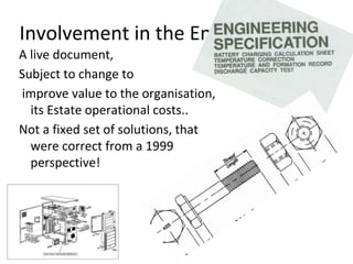 Involvement in the Eng Spec.
A live document,
Subject to change to
improve value to the organisation,
its Estate operational costs..
Not a fixed set of solutions, that
were correct from a 1999
perspective!
 