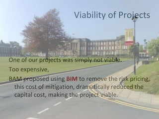 Viability of Projects
One of our projects was simply not viable.
Too expensive,
BAM proposed using BIM to remove the risk pricing,
this cost of mitigation, dramatically reduced the
capital cost, making the project viable.
 