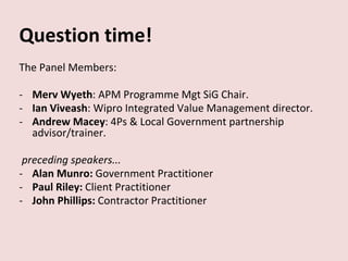 Question time!
The Panel Members:
- Merv Wyeth: APM Programme Mgt SiG Chair.
- Ian Viveash: Wipro Integrated Value Management director.
- Andrew Macey: 4Ps & Local Government partnership
advisor/trainer.
preceding speakers...
- Alan Munro: Government Practitioner
- Paul Riley: Client Practitioner
- John Phillips: Contractor Practitioner
 