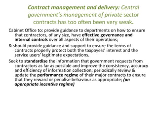 Contract management and delivery: Central
government’s management of private sector
contracts has too often been very weak.
Cabinet Office to: provide guidance to departments on how to ensure
that contractors, of any size, have effective governance and
internal controls over all aspects of their operations;
& should provide guidance and support to ensure the terms of
contracts properly protect both the taxpayers’ interest and the
service users’ legitimate expectations.
Seek to standardise the information that government requests from
contractors as far as possible and improve the consistency, accuracy
and efficiency of information collection; periodically review &
update the performance regime of their major contracts to ensure
that they reward or penalise behaviour as appropriate; (an
appropriate incentive regime)
 
