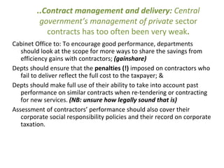 ..Contract management and delivery: Central
government’s management of private sector
contracts has too often been very weak.
Cabinet Office to: To encourage good performance, departments
should look at the scope for more ways to share the savings from
efficiency gains with contractors; (gainshare)
Depts should ensure that the penalties (!) imposed on contractors who
fail to deliver reflect the full cost to the taxpayer; &
Depts should make full use of their ability to take into account past
performance on similar contracts when re-tendering or contracting
for new services. (NB: unsure how legally sound that is)
Assessment of contractors’ performance should also cover their
corporate social responsibility policies and their record on corporate
taxation.
 