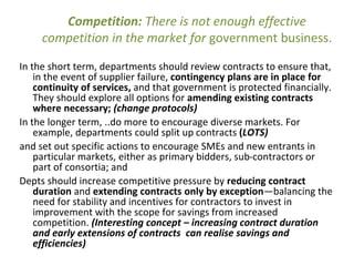Competition: There is not enough effective
competition in the market for government business.
In the short term, departments should review contracts to ensure that,
in the event of supplier failure, contingency plans are in place for
continuity of services, and that government is protected financially.
They should explore all options for amending existing contracts
where necessary; (change protocols)
In the longer term, ..do more to encourage diverse markets. For
example, departments could split up contracts (LOTS)
and set out specific actions to encourage SMEs and new entrants in
particular markets, either as primary bidders, sub-contractors or
part of consortia; and
Depts should increase competitive pressure by reducing contract
duration and extending contracts only by exception—balancing the
need for stability and incentives for contractors to invest in
improvement with the scope for savings from increased
competition. (Interesting concept – increasing contract duration
and early extensions of contracts can realise savings and
efficiencies)
 