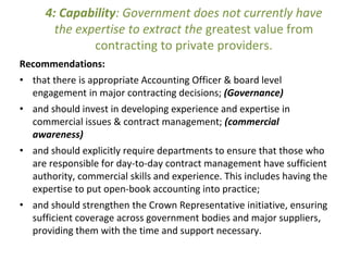 4: Capability: Government does not currently have
the expertise to extract the greatest value from
contracting to private providers.
Recommendations:
• that there is appropriate Accounting Officer & board level
engagement in major contracting decisions; (Governance)
• and should invest in developing experience and expertise in
commercial issues & contract management; (commercial
awareness)
• and should explicitly require departments to ensure that those who
are responsible for day-to-day contract management have sufficient
authority, commercial skills and experience. This includes having the
expertise to put open-book accounting into practice;
• and should strengthen the Crown Representative initiative, ensuring
sufficient coverage across government bodies and major suppliers,
providing them with the time and support necessary.
 