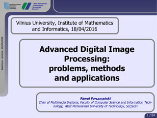 Erasmus+seminar,18/04/2016
1 / 64
Faculty of Computer
Science and
Information
Technology
West Pomeranian
University of
Technology,
Szczecin
Advanced Digital Image
Processing:
problems, methods
and applications
Paweł Forczmański
Chair of Multimedia Systems, Faculty of Computer Science and Information Tech-
nology, West Pomeranian University of Technology, Szczecin
Vilnius University, Institute of Mathematics
and Informatics, 18/04/2016
 