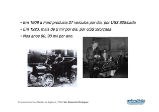 •  Em 1908 a Ford produzia 27 veículos por dia, por US$ 825/cada!
  •  Em 1923, mais de 2 mil por dia, por US$ 395/cada!
  •  Nos anos 90, 90 mil por ano.!




Empreendimento e Gestão de Agência | Prof. Me. Alexandre Rodriguez
                                                                      12
 