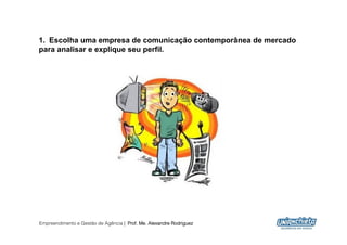 1.  Escolha uma empresa de comunicação contemporânea de mercado
para analisar e explique seu perfil.




Empreendimento e Gestão de Agência | Prof. Me. Alexandre Rodriguez
                                                                     14
 