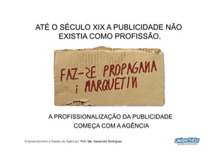 ATÉ O SÉCULO XIX A PUBLICIDADE NÃO
             EXISTIA COMO PROFISSÃO.




                A PROFISSIONALIZAÇÃO DA PUBLICIDADE
                                 COMEÇA COM A AGÊNCIA

Empreendimento e Gestão de Agência | Prof. Me. Alexandre Rodriguez
                                                                     15
 