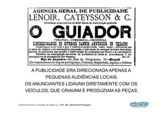 A PUBLICIDADE ERA DIRECIONADA APENAS A
                PEQUENAS AUDIÊNCIAS LOCAIS.
     OS ANUNCIANTES LIDAVAM DIRETAMENTE COM OS
     VEÍCULOS, QUE CRIAVAM E PRODUZIAM AS PEÇAS.


Empreendimento e Gestão de Agência | Prof. Me. Alexandre Rodriguez
                                                                     16
 