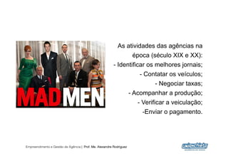 As atividades das agências na
                                                                  época (século XIX e XX):
                                                         -  Identificar os melhores jornais;
                                                                         -  Contatar os veículos;
                                                                               -  Negociar taxas;
                                                                     -  Acompanhar a produção;
                                                                         -  Verificar a veiculação;
                                                                          - Enviar o pagamento.




Empreendimento e Gestão de Agência | Prof. Me. Alexandre Rodriguez
                                                                                                  18
 