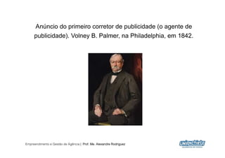 Anúncio do primeiro corretor de publicidade (o agente de
     publicidade). Volney B. Palmer, na Philadelphia, em 1842.




Empreendimento e Gestão de Agência | Prof. Me. Alexandre Rodriguez
                                                                     19
 