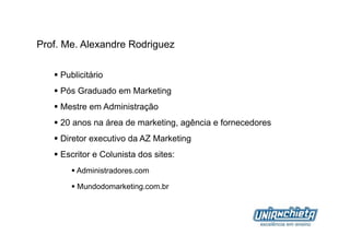 Prof. Me. Alexandre Rodriguez

     Publicitário
     Pós Graduado em Marketing
     Mestre em Administração
     20 anos na área de marketing, agência e fornecedores
     Diretor executivo da AZ Marketing
     Escritor e Colunista dos sites:
          Administradores.com

          Mundodomarketing.com.br
 