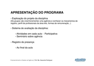 APRESENTAÇÃO DO PROGRAMA!
-  Explicação do projeto da disciplina"
(Os grupos vão criar/incrementar uma agência e conhecer os mecanismos de
registro, perﬁl de proﬁssionais da área leis, formas de remuneração...)"

-  Sistema de avaliação da disciplina:"

      "- Atividades em cada aula - Participativa"
      "- Seminário sobre agência "

-  Registro de presença"

       -  Ao ﬁnal da aula"




Empreendimento e Gestão de Agência | Prof. Me. Alexandre Rodriguez
                                                                           8
 