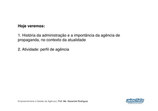 Hoje veremos:!

1. História da administração e a importância da agência de
propaganda, no contexto da atualidade"

2. Atividade: perﬁl de agência"




Empreendimento e Gestão de Agência | Prof. Me. Alexandre Rodriguez
                                                                     9
 