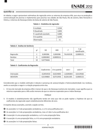 13
ADMINISTRAÇÃO
QUESTÃO 16	
As tabelas a seguir apresentam estimativas de regressão entre os retornos da empresa Alfa, que atua na produção e
comercialização de piscinas e implementos para piscinas nas cidades de São Paulo, Rio de Janeiro, Belo Horizonte e
Vitória, e retornos do Ibovespa (índice da bolsa de valores de São Paulo).
Tabela 1 - Estatística de regressão
R-múltiplo 0,944
R-Quadrado 0,892
R- quadrado ajustado 0,880
Erro-padrão 0,030
Observação 11
Tabela 2 - Análise de Variância
gl SQ MQ F
F de
significação
Regressão 1 0,069286 0,069286 74,410128 0,0000121
Resíduo 9 0,0083802 0,0009311
Total 10 0,0776666
Tabela 3 - Coeficientes da Regressão
Coeficientes Erro-padrão stat t valor-P
Interseção −0,0454410 0,0224003 −2,0285843 0,0129582
IBOVESPA 0,6149883 0,0712936 8,6261305 0,0000121
Considerando que o modelo estimado é robusto à presença de autocorrelação e heterocedasticidade nos resíduos,
avalie as asserções a seguir e a relação proposta entre elas.
I.	 O risco de mercado da empresa Alfa é menor do que o do Ibovespa (carteira de mercado), o que significa que os
retornos esperados para a Alfa serão menores do que os retornos esperados para o índice Bovespa.
PORQUE
II.	 O modelo é estatisticamente não significante tendo em vista que não se pode rejeitar a hipótese de que os
coeficientes da regressão sejam estatisticamente diferentes de zero.
A respeito dessas asserções, assinale a opção correta.
A	 As asserções I e II são proposições verdadeiras, e a II é uma justificativa da I.
B	 As asserções I e II são proposições verdadeiras, mas a II não é uma justificativa da I.
C	 A asserção I é uma proposição verdadeira, e a II é uma proposição falsa.
D	 A asserção I é uma proposição falsa, e a II é uma proposição verdadeira.
E	 As asserções I e II são proposições falsas.
*A01201213*
 