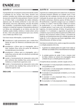 14
ADMINISTRAÇÃO
QUESTÃO 17	
O proprietário de um pequeno restaurante decidiu avaliar
a qualidade do seu serviço. Para tanto, durante uma
semana, convidou seus clientes para avaliarem o serviço
da casa com uma de três notas possíveis: 0 (zero), 5 (cinco)
ou 10 (dez). Após a consolidação dos dados coletados,
observou que: 20 clientes atribuíram à casa nota zero;
200 clientes, nota cinco; 180 clientes, nota dez. Na análise
dos resultados, o proprietário decidiu extrair a média, a
mediana e a moda das respostas. O proprietário oferecerá
um bônus aos empregados se ao menos uma das três
medidas usadas (média, mediana e moda) estiver acima
de 8,0, e fará uma ação promocional para seus clientes
caso a média seja inferior a 6,0.
Com base nessas informações, o proprietário deve
A	 providenciar a ação promocional, pois a média ficou
abaixo do valor de referência considerado para essa
decisão.
B	 providenciar o bônus para os empregados, pois o
valor mediano ficou acima do ponto de referência
considerado para essa decisão.
C	 providenciar o bônus para os empregados, pois a
moda ficou acima do valor de referência considerado
para essa decisão.
D	 manter o funcionamento do restaurante como está,
pois nenhuma das medidas ficou acima de 8,0 e a
mediana e a moda foram superiores a 6,0.
E	 manter o funcionamento do restaurante como está,
pois nenhuma das medidas ficou acima de 8,0 e a
média foi superior a 6,0.
ÁREA LIVRE
QUESTÃO 18	
A gerente da unidade gestora de saúde X de um pequeno
município brasileiro defende sua unidade como a mais
eficiente das três unidades do município, em termos de
motivação de pessoal, pois, durante um ano de registros
de faltas e presenças, observou apenas 18 faltas de seus
90 profissionais. A gerente assegura que sua unidade é
a melhor no critério “nível de faltas relativo ao número
de profissionais”, e a sua referência de comparação é
a unidade gestora Y, que conta com 120 profissionais e
registrou, no mesmo período, 24 faltas. Os gerentes das
unidades Y e Z contestam o argumento da gerente da
unidadeX,oquesetornoufatordepotencialconflitoentre
gestores. Para esclarecer melhor os fatos, o secretário de
saúde fez um levantamento das três unidades gestoras de
saúde (X, Y e Z), e observou que foram registradas, entre
350 profissionais, 62 faltas no total.
Com base no contexto acima, avalie as seguintes asserções
e a relação proposta entre elas.
I.	 A gerente da unidade gestora de saúde X tem razão ao
defendersuaunidadecomoamaiseficientedomunicípio.
PORQUE
II.	 A unidade gestora de saúde Z tem o mesmo nível
de faltas relativo ao número de empregados dessa
unidade do que a unidade gestora de saúde Y.
A respeito dessas asserções, assinale a opção correta.
A	 As asserções I e II são proposições verdadeiras, e a II é
uma justificativa da I.
B	 As asserções I e II são proposições verdadeiras, mas a
II não é uma justificativa da I.
C	 A asserção I é uma proposição verdadeira, e a II é uma
proposição falsa.
D	 A asserção I é uma proposição falsa, e a II é uma
proposição verdadeira.
E	 As asserções I e II são proposições falsas.
ÁREA LIVRE
*A01201214*
 