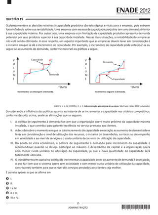 15
ADMINISTRAÇÃO
QUESTÃO 19	
O planejamento e as decisões relativas à capacidade produtiva são estratégicos e vitais para a empresa, pois exercem
forte influência sobre sua rentabilidade. Uma empresa com excesso de capacidade produtiva tem uma demanda inferior
à sua capacidade máxima. Por outro lado, uma empresa com limitação de capacidade produtiva apresenta demanda
potencial por seus produtos superior à sua capacidade instalada. Nessas duas situações, a rentabilidade das empresas
não está sendo otimizada. A esse respeito, um aspecto importante que as empresas devem levar em consideração é
o instante em que se dá o incremento de capacidade. Por exemplo, o incremento de capacidade pode antecipar-se ou
seguir-se ao aumento de demanda, conforme mostram os gráficos a seguir.
Capacidade
Demanda
V
O
L
U
M
E
TEMPO
Incrementos se antecipam à demanda.
Capacidade
Demanda
V
O
L
U
M
E
TEMPO
Incrementos seguem à demanda.
GIANESI, I. G. N.; CORRÊA, H. L. C. Administração estratégica de serviços. São Paulo: Atlas, 2010 (adaptado).
Considerando a influência das políticas quanto ao instante de se incrementar a capacidade nos critérios competitivos,
conforme descrito acima, avalie as afirmações que se seguem.
I.	 A política de seguimento à demanda faz com que a organização opere muito próximo da capacidade máxima
instalada, o que contribui para garantir excelência no serviço prestado aos clientes.
II.	 Adecisão sobreomomentoemquesedáoincrementodecapacidade emrelaçãoaoaumentodedemandadeve
levar em consideração o nível de utilização dos recursos, o instante de desembolso, os riscos ao desempenho
em velocidade e ao nível de serviços e o custo unitário decorrente de utilização da capacidade.
III.	 Do ponto de vista econômico, a política de seguimento à demanda para incremento da capacidade é
recomendável quando se deseja postergar ao máximo o desembolso de capital e a organização opera
com menor custo unitário de utilização da capacidade, já que a nova quantidade de capacidade será
totalmente utilizada.
IV.	 O investimento em capital na política de incrementar a capacidade antes do aumento de demanda é antecipado,
o que faz com que o sistema opere sem ociosidade e com menor custo unitário de utilização da capacidade,
contribuindo também para que o nível dos serviços prestados aos clientes seja melhor.
É correto apenas o que se afirma em
A	 I.
B	 II.
C	 I e IV.
D	 II e III.
E	 III e IV.
*A01201215*
 