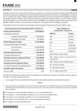 16
ADMINISTRAÇÃO
QUESTÃO 20	
A Diretoria Financeira da empresa Átria informou que, atualmente, a estrutura de capital é composta de R$ 6 000 000,00
de dívidas de longo prazo, captadas junto ao Banco Nacional de Desenvolvimento Econômico e Social (BNDES), ao custo de
6% a.a. A empresa tem, hoje, 2 milhões de ações ordinárias distribuídas, ao valor de mercado de R$ 11,00/ação. A empresa
é tributada à alíquota de 30%. O preço médio de venda de seus produtos é de R$ 118,00, os custos variáveis unitários
são de R$ 69,00 e os custos fixos são da ordem de R$ 1 428 000,00. A quantidade vendida do exercício anterior foi de
200 000 unidades. Espera-se que a economia nos próximos 3 anos ganhe ainda mais fôlego e expansão.
O desempenho financeiro da Átria é especificado na Demonstração de Resultado do Exercício (DRE) a seguir.
Demonstração de Exercício da Empresa Átria - Exercício T-1
Receita Operacional Bruta 23 600 000,00
(−) Deduções da Receita
Impostos e Contribuições − 1 180 000,00
Devoluções de Vendas − 236 000,00
Receita Operacional Líquida 22 184 000,00
(−) Custo das Mercadorias Vendidas
Custos Variáveis − 13 800 000,00
Custos Fixos − 1 428 000,00
Resultado Operacional Bruto 6 956 000,00
(−) Despesas Operacionais − 500 000,00
Resultado antes Juro e Imposto de Renda 6 456 000,00
(−) Despesas Financeiras − 600 000,00
Resultado antes do Imposto de Renda 5 856 000,00
(−) Imposto de Renda e Contribuição Social − 1 756 800,00
Resultado Líquido do Exercício 4 099 200,00
(/) Lucro / Ação 2,05
Alguns Múltiplos da
Empresa Átria - Exercício T-1
Métricas Valores
ROA 18,45%
ROI 23,06%
ROE 26,62%
PC 7 000 000
PL 22 000 000
EX LP 6 000 000
ROA = Retorno sobre o Ativo
ROI = Retorno sobre o Investimento de
Longo Prazo
ROE = Retorno sobre o Capital Próprio
PC = Passivo Circulante
PL = Patrimônio Líquido
Ex LP = Exigível Longo Prazo
Considerando a DRE acima e tendo em vista os resultados para os diferentes indicadores e múltiplos, avalie as seguintes
asserções e a relação proposta entre elas.
I.	 A alavancagem financeira adotada pela empresa Átria gerou efeito positivo nos resultados da empresa.
PORQUE
II.	 Com a economia em expansão, torna-se mais intensa a geração de resultados líquidos a partir dos investimentos
realizados pela empresa Átria com recursos de terceiros, uma vez que estes contribuem para gerar resultados
para a empresa.
A	 As asserções I e II são proposições verdadeiras, e a II é uma justificativa da I.
B	 As asserções I e II são proposições verdadeiras, mas a II não é uma justificativa da I.
C	 A asserção I é uma proposição verdadeira, e a II é uma proposição falsa.
D	 A asserção I é uma proposição falsa, e a II é uma proposição verdadeira.
E	 As asserções I e II são proposições falsas.
*A01201216*
 