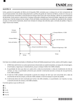 17
ADMINISTRAÇÃO
QUESTÃO 21	
Carlos, gerente de operações da fábrica de brinquedos RWZ, constatou que o estoque de um item componente de
seu principal produto não atende adequadamente a política de gestão de materiais da fábrica, tendo em vista que os
custos operacionais associados à manutenção do estoque desse item são muito elevados. Atento ao comportamento
da demanda, Carlos passou a administrar o estoque utilizando o Modelo por Ponto de Pedido. Segundo esse modelo,
sempre que o nível de estoque do item atingir o Ponto de Pedido, é providenciado um pedido de reposição de Qc unidades,
as quais, se não ocorrer imprevisto, devem dar entrada em estoque dez (10) dias após a emissão do pedido. A figura a
seguir ilustra esse modelo.
Estoque
(unidades)
Estoque Médio
Estoque Máximo = 6 500
Estoque de Segurança = 500
Qc = Lote de Compra
Ponto de Pedido
Tempo de atendimento 10 dias
30 dias
Tempo
Com base nas condições apresentadas no Modelo por Ponto de Pedido proposto por Carlos, avalie as afirmações a seguir.
I.	 A RWZ deve administrar os custos operacionais relacionados ao capital empatado, ao espaço de armazenagem,
à iluminação, à segurança e à obsolescência, já que o estoque médio é de 3000 unidades.
II.	 A quantidade de itens que deve ser usada entre a data da encomenda e a data de recebimento do lote de
compra, ou seja, a quantidade suficiente para atender à demanda durante o tempo de ressuprimento,
é de 2 000 unidades.
III.	 O total de 4 500 unidades corresponde à parcela do estoque do item que será consumida até a data da
encomenda do lote de compra, sendo de 2500 unidades o nível do estoque no ponto de pedido.
IV.	 A demanda diária do item analisado por Carlos é de 200 unidades, e a quantidade a ser reposta, ou seja,
o tamanho do lote de compra, é de 6000 unidades.
É correto apenas o que se afirma em
A	 I.
B	 II.
C	 I e III.
D	 II e IV.
E	 III e IV.
*A01201217*
 