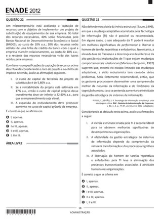 18
ADMINISTRAÇÃO
QUESTÃO 22	
Um microempresário está avaliando a captação de
recursos com o objetivo de implementar um projeto de
substituição de equipamentos de sua empresa. Do total
dos recursos necessários, 40% serão financiados pelo
Banco Nacional de Desenvolvimento Econômico e Social
(BNDES), ao custo de 10% a.a.; 10% dos recursos serão
obtidos de uma linha de crédito do banco com o qual a
empresa mantém relacionamento, ao custo de 18% a.a.;
e o restante dos recursos necessários virão dos lucros
retidos pela empresa.
Com base nas especificações da captação de recursos acima
descrita e desconsiderando o risco do projeto e os efeitos do
imposto de renda, avalie as afirmações seguintes.
I.	 O custo de capital de terceiros do projeto de
substituição é de 5,80% a.a.
II.	 Se a rentabilidade do projeto está estimada em
17% a.a., então o custo de capital próprio desse
investimento deve ser inferior a 22,40% a.a., para
que o empreendimento seja viável.
III.	 A expansão do endividamento deve promover
aumento no custo de capital próprio da empresa.
É correto o que se afirma em
A	 I, apenas.
B	 II, apenas.
C	 I e III, apenas.
D	 II e III, apenas.
E	 I, II e III.
ÁREA LIVRE
QUESTÃO 23	
Nãodefendemosaideiadainérciaestrutural(Baum,1999),
em que a mudança adaptativa acarretada pela Tecnologia
de Informação (TI) não é possível ou recomendada.
Em alguns casos, o uso adequado da TI poderá resultar
em melhoras significativas de performance e libertar o
homem de tarefas repetitivas e enfadonhas. No entanto, a
elevada taxa de fracasso e a descrença e o desinteresse da
alta gestão nas implantações de TI que exijam mudanças
comportamentais substanciais (Markus e Benjamin, 1997)
sugerem que, mesmo no escopo limitado das mudanças
adaptativas, a visão reducionista tem causado sérios
problemas. Seria fortemente recomendável, então, que
os gestores procurassem desenvolver uma compreensão
melhor da natureza da informação e do fenômeno da
cogniçãohumana,casosepretendaaumentaraefetividade
da gestão estratégica de sistemas de informação.
PITASSI, C.; LEITÃO, S. P. Tecnologia de Informação e mudança: uma
abordagem crítica. RAE - Revista de Administração de Empresas,
v. 42, n. 2, p. 77-87, abril/junho 2002 (adaptado).
Considerandoasideiasdotextoacima,avalieasafirmações
a seguir.
I.	 A inércia estrutural criada pela TI é recomendável
para se obterem melhorias significativas de
desempenho nas organizações.
II.	 A efetividade da gestão estratégica de sistemas
de informação depende da compreensão da
natureza da informação e dos processos cognitivos
associados.
III.	 A libertação do homem de tarefas repetitivas
e enfadonhas pela TI leva à eliminação dos
processos burocratizados associados à atividade
humana nas organizações.
É correto o que se afirma em
A	 I, apenas.
B	 II, apenas.
C	 I e III, apenas.
D	 II e III, apenas.
E	 I, II e III.
*A01201218*
 