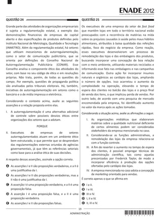 19
ADMINISTRAÇÃO
QUESTÃO 24	
Grande parte das atividades de organizações empresariais
é sujeita a regulamentação estatal, a exemplo das
demonstrações financeiras de empresas de capital
aberto e das especificações de produtos definidas pelo
Instituto Nacional de Metrologia, Qualidade e Tecnologia
(INMETRO). Além da regulamentação estatal, há setores
que utilizam mecanismos de autorregulamentação,
como o setor de comunicação publicitária, que se
orienta por definições do Conselho Nacional de
Autorregulamentação Publicitária (CONAR). Esse
Conselho analisa o componente ético das atividades do
setor, com base no seu código de ética e em resoluções
próprias. Não trata, porém, de todas as questões do
campo. Por exemplo, questões de propaganda política
são analisadas pelos tribunais eleitorais. Há, também,
iniciativas de autorregulamentação em setores como o
bancário e o de mídia impressa e eletrônica.
Considerando o contexto acima, avalie as seguintes
asserções e a relação proposta entre elas.
I.	 A autorregulamentação é uma alternativa adicional
de controle sobre possíveis desvios éticos entre
organizações dos setores que a adotam.
PORQUE
II.	 Executivos de empresas de setores
autorregulamentados atuam em um ambiente ético
bem estruturado, o que permite que se desprendam
das regulamentações externas oriundas de agências
governamentais, já que têm as referências setoriais
como base para a análise ética de suas decisões.
A respeito dessas asserções, assinale a opção correta.
A	 As asserções I e II são proposições verdadeiras, e a II é
uma justificativa da I.
B	 As asserções I e II são proposições verdadeiras, mas a
II não é uma justificativa da I.
C	 A asserção I é uma proposição verdadeira, e a II é uma
proposição falsa.
D	 A asserção I é uma proposição falsa, e a II é uma
proposição verdadeira.
E	 As asserções I e II são proposições falsas.
QUESTÃO 25	
Os executivos de uma empresa do setor de fast food
que mantêm lojas em todo o território nacional estão
preocupados com a recorrência de matérias na mída
sobre os prejuízos causados à saúde pelos maus hábitos
alimentares, atribuídos à baixa qualidade das refeições
rápidas, foco do negócio da empresa. Como reação,
esses executivos desenvolveram um processo de
remodelação das lojas e das embalagens dos produtos,
buscando incorporar uma concepção de boa relação
com o meio ambiente, utilizando materiais reciclados e
informando esse fato nas embalagens e nas campanhas
de comunicação. Outra ação foi incorporar insumos
naturais e orgânicos ao cardápio das lojas, ampliando
o número de opções. Isso acarretou o aumento da
complexidade na operação, elevando o tempo de
espera dos clientes no balcão das lojas e o preço final
de venda dos itens, o que implicou perda de vendas. Por
outro lado, de acordo com uma pesquisa de mercado
encomendada pela empresa, foi identificado aumento
no valor da marca após as ações tomadas.
Considerando a situação acima, avalie as afirmações a seguir.
I.	 As organizações midiáticas que elaboraram
matérias sobre a qualidade nutricional deficiente
de certos alimentos podem ser consideradas
stakeholders da empresa mencionada no caso.
II.	 Considerando-se as funções administrativas, a
remodelação das lojas da empresa relaciona-se
com a função controle.
III.	 A fim de reverter o aumento no tempo de espera
dos clientes, é possível empregar técnicas de
administração científica, tais como aquelas
preconizadas por Frederick Taylor, de modo a
incorporar eficiência à produção das opções
ofertadas pelo cardápio das lojas.
IV.	 A empresa mencionada no caso adota a concepção
de marketing orientado para vendas.
É correto apenas o que se afirma em
A	 I e II.
B	 I e III.
C	 III e IV.
D	 I, II e IV.
E	 II, III e IV.
*A01201219*
 