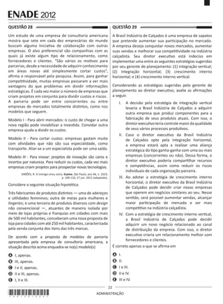 22
ADMINISTRAÇÃO
QUESTÃO 28	
Um estudo de uma empresa de consultoria americana
mostra que sete em cada dez empresários do mundo
buscam alguma iniciativa de colaboração com outras
empresas. O alvo preferencial são companhias com as
quais já existe algum tipo de relacionamento, como
fornecedores e clientes. “São vários os motivos para
parcerias, desde a necessidade de adquirir conhecimento
em áreas novas até simplesmente cortar custos”,
afirma o responsável pela pesquisa. Assim, para ganhar
competitividade, muitas empresas passaram a ver mais
vantagens do que problemas em dividir informações
estratégicas. É cada vez maior o número de empresas que
criam projetos em conjunto para dividir custos e riscos.
A parceria pode ser entre concorrentes ou entre
empresas de mercados totalmente distintos, como nos
modelos que seguem.
Modelo I - Para abrir mercados: o custo de chegar a uma
nova região pode inviabilizar a investida. Convidar outra
empresa ajuda a dividir os custos.
Modelo II - Para cortar custos: empresas gastam muito
com atividades que não são sua especialidade, como
transporte. Aliar-se a um especialista pode ser uma saída.
Modelo III - Para inovar: projetos de inovação são caros e
incertos por natureza. Para reduzir os custos, cada vez mais
empresas criam projetos para prospectar novas tecnologias.
SIMÕES, R. O inimigo virou sócio. Exame, São Paulo, ano 46, n. 1019,
p. 109-110, 27 jun. 2012 (adaptado).
Considere a seguinte situação hipotética.
Três fabricantes de produtos distintos — uma de adereços
e utilidades femininos; outra de meias para mulheres e
lingeries; e uma terceira de produtos diversos com design
não convencional —, atuantes de maneira isolada por
meio de lojas próprias e franquias em cidades com mais
de 500 mil habitantes, conceberam uma nova proposta de
loja paracidadescomaté250mil habitantes,caracterizada
pela venda conjunta dos itens das três marcas.
De acordo com a proposta de modelos de parceria
apresentada pela empresa de consultoria americana, a
situação descrita acima enquadra-se no(s) modelo(s) 
A	 I, apenas.
B	 III, apenas.
C	 I e II, apenas.
D	 II e III, apenas.
E	 I, II e III.
QUESTÃO 29	
A Brasil Indústria de Calçados é uma empresa de sapatos
que pretende aumentar sua participação no mercado.
A empresa deseja conquistar novos mercados, aumentar
suas vendas e melhorar sua competitividade na indústria
calçadista. Seu diretor executivo está indeciso em
implementar uma entre as seguintes estratégias sugeridas
por seu gerente de planejamento: (1) integração vertical;
(2) integração horizontal; (3) crescimento interno
horizontal; e (4) crescimento interno vertical.
Considerando as estratégias sugeridas pelo gerente de
planejamento ao diretor executivo, avalie as afirmações
a seguir.
I.	 A decisão pela estratégia de integração vertical
levaria a Brasil Indústria de Calçados a adquirir
outra empresa que produz componentes para a
fabricação de seus produtos atuais. Com isso, o
diretorexecutivoteriacontrolemaiordaqualidade
de seus vários processos produtivos.
II.	 Caso o diretor executivo da Brasil Indústria
de Calçados opte pela integração horizontal,
a empresa estará apta a realizar uma aliança
estratégica do tipo ganha-ganha com uma ou mais
empresas (concorrentes ou não). Dessa forma, o
diretor executivo poderia compartilhar recursos
e competências, assim como reduzir os riscos
individuais de cada organização parceira.
III.	 Ao adotar a estratégia de crescimento interno
horizontal, o diretor executivo da Brasil Indústria
de Calçados pode decidir criar novas empresas
que operem em negócios similares ao seu. Nesse
sentido, será possível aumentar vendas, alcançar
maior participação de mercado e ser mais
competitivo na indústria calçadista.
IV.	 Com a estratégia de crescimento interno vertical,
a Brasil Indústria de Calçados pode decidir
adquirir um novo negócio relacionado ao canal
de distribuição da empresa. Com isso, o diretor
executivo criaria um relacionamento melhor com
fornecedores e clientes.
É correto apenas o que se afirma em
A	 I.
B	 II.
C	 I e III.
D	 II e IV.
E	 III e IV.
*A01201222*
 