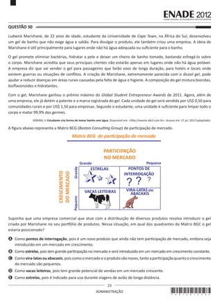 23
ADMINISTRAÇÃO
QUESTÃO 30	
Ludwick Marishane, de 22 anos de idade, estudante da Universidade de Cape Town, na África do Sul, desenvolveu
um gel de banho que não exige água e sabão. Para divulgar o produto, ele também criou uma empresa. A ideia de
Marishane é útil principalmente para lugares onde não há água adequada ou suficiente para o banho.
O gel promete eliminar bactérias, hidratar a pele e deixar um cheiro de banho tomado, bastando esfregá-lo sobre
o corpo. Marishane acredita que seus principais clientes não estarão apenas em lugares onde não há água potável.
A empresa diz que vai vender o gel para passageiros que farão voos de longa duração, para hotéis e locais onde
existem guerras ou situações de conflitos. A criação de Marishane, extremamente parecida com o álcool gel, pode
ajudar a reduzir doenças em áreas rurais causadas pela falta de água e higiene. A composição do gel mistura biocidas,
bioflavonoides e hidratantes.
Com o gel, Marishane ganhou o prêmio máximo do Global Student Entrepreneur Awards de 2011. Agora, além de
uma empresa, ele já detém a patente e a marca registrada do gel. Cada unidade do gel será vendida por US$ 0,50 para
comunidades rurais e por US$ 1,50 para empresas. Segundo o estudante, uma unidade é suficiente para limpar todo o
corpo e matar 99,9% dos germes.
DARAYA, V. Estudante cria forma de tomar banho sem água. Disponível em: <http://exame.abril.com.br>. Acesso em: 17 jul. 2012 (adaptado).
A figura abaixo representa a Matriz BCG (Boston Consulting Group) de participação de mercado.
PARTICIPAÇÃO
NO MERCADO
CRESCIMENTO
DOMERCADO
ESTRELAS PONTOS DE
INTERROGAÇÃO
VIRA-LATAS ou
ABACAXISVACAS LEITEIRAS
Matriz BCG de parƟcipação de mercado
Pequeno
Pequena
Grande
Grande
? ? ?
Suponha que uma empresa comercial que atue com a distribuição de diversos produtos resolva introduzir o gel
criado por Marishane no seu portfólio de produtos. Nessa situação, em qual dos quadrantes da Matriz BGC o gel
estaria posicionado?
A	 Como pontos de interrogação, pois é um novo produto que ainda não tem participação de mercado, embora seja
introduzido em um mercado em crescimento.
B	 Como estrelas, pois tem grande participação no mercado e será introduzido em um mercado em crescimento constante.
C	 Comovira-latasouabacaxis,poiscomoomercadoeoprodutosãonovos,tantoaparticipaçãoquantoocrescimento
do mercado são pequenos.
D	 Como vacas leiteiras, pois tem grande potencial de vendas em um mercado crescente.
E	 Como estrelas, pois é indicado para uso durante viagens de avião de longa distância.
*A01201223*
 