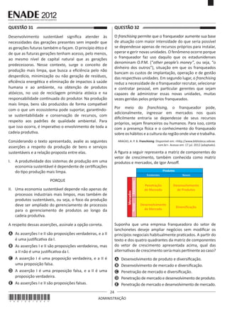 24
ADMINISTRAÇÃO
QUESTÃO 31	
Desenvolvimento sustentável significa atender às
necessidades das gerações presentes sem impedir que
as gerações futuras também o façam. O princípio ético é
de que as futuras gerações tenham acesso, pelo menos,
ao mesmo nível de capital natural que as gerações
predecessoras. Nesse contexto, surge o conceito de
produção mais limpa, que busca a eficiência pelo não
desperdício, minimização ou não geração de resíduos,
eficiência energética e eliminação de impactos à saúde
humana e ao ambiente, na obtenção de produtos
atóxicos, no uso de reciclagem primária atóxica e na
responsabilidade continuada do produtor. Na produção
mais limpa, bens são produzidos de forma compatível
com o que um ecossistema pode suportar, garantindo-
se sustentabilidade e conservação de recursos, com
respeito aos padrões de qualidade ambiental. Para
que isso ocorra, é imperativo o envolvimento de toda a
cadeia produtiva.
Considerando o texto apresentado, avalie as seguintes
asserções a respeito da produção de bens e serviços
sustentáveis e a relação proposta entre elas.
I.	 A produtividade dos sistemas de produção em uma
economia sustentável é dependente de certificações
do tipo produção mais limpa.
PORQUE
II.	 Uma economia sustentável depende não apenas de
processos industriais mais limpos, mas também de
produtos sustentáveis, ou seja, o foco da produção
deve ser ampliado do gerenciamento de processos
para o gerenciamento de produtos ao longo da
cadeia produtiva.
A respeito dessas asserções, assinale a opção correta.
A	 As asserções I e II são proposições verdadeiras, e a II
é uma justificativa da I.
B	 As asserções I e II são proposições verdadeiras, mas
a II não é uma justificativa da I.
C	 A asserção I é uma proposição verdadeira, e a II é
uma proposição falsa.
D	 A asserção I é uma proposição falsa, e a II é uma
proposição verdadeira.
E	 As asserções I e II são proposições falsas.
QUESTÃO 32	
O franchising permite que o franqueador aumente sua base
de atuação com maior intensidade do que seria possível
se dependesse apenas de recursos próprios para instalar,
operar e gerir novas unidades. O fenômeno ocorre porque
o franqueador faz uso daquilo que os estadunidenses
denominam O.P.M. (“other people’s money”, ou seja, “o
dinheiro dos outros”), situação em que os franqueados
bancam os custos de implantação, operação e de gestão
das respectivas unidades. Em segundo lugar, o franchising
reduz a necessidade de o franqueador recrutar, selecionar
e contratar pessoal, em particular gerentes que sejam
capazes de administrar essas novas unidades, muitas
vezes geridas pelos próprios franqueados.
Por meio do franchising, o franqueador pode,
adicionalmente, ingressar em mercados nos quais
dificilmente entraria se dependesse de seus recursos
próprios, sejam financeiros ou humanos. Para isso, conta
com a presença física e o conhecimento do franqueado
sobre os hábitos e a cultura da região onde vive e trabalha.
ARAÚJO, A. P. B. Franchising. Disponível em: <http://www.biblioteca.sebrae.
com.br>. Acesso em: 17 jul. 2012 (adaptado).
A figura a seguir representa a matriz de componentes do
vetor de crescimento, também conhecida como matriz
produtos e mercados, de Igor Ansoff.
Existentes Novos
Penetração
de Mercado
Desenvolvimento
de Mercado
Diversificação
Desenvolvimento
de Produtos
Mercados
NovosExistentes
Produtos
Suponha que uma empresa franqueadora do setor de
lanchonetes deseje ampliar negócios sem modificar os
princípios negociais habitualmente praticados. A partir do
texto e dos quatro quadrantes da matriz de componentes
do vetor de crescimento apresentada acima, qual das
alternativas de crescimento seria mais pertinente ao caso?
A	 Desenvolvimento de produto e diversificação.
B	 Desenvolvimento de mercado e diversificação.
C	 Penetração de mercado e diversificação.
D	 Penetração de mercado e desenvolvimento de produto.
E	 Penetração de mercado e desenvolvimento de mercado.
*A01201224*
 
