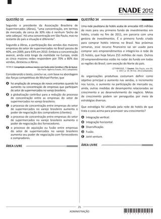 25
ADMINISTRAÇÃO
QUESTÃO 33	
Segundo o presidente da Associação Brasileira de
Supermercados (Abras), “uma concentração, em termos
de mercado, de cerca de 30% não é nenhum ‘bicho de
sete cabeças’. Há uma concentração em São Paulo, mas no
restante do país a situação é diferente”.
Segundo a Abras, a participação das vendas das maiores
empresas do setor de supermercados no Brasil passou de
40%, em 2009, para 43% em 2010. Embora a concentração
avance, ainda está longe da realidade na Europa, onde
as cinco maiores redes respondem por 70% a 80% das
vendas, destacou a Abras.
PETRY, R. Competição continua mesmo com fusão entre Carrefour e Pão de Açúcar.
São Paulo: Agência Estado, 2011 (adaptado).
Considerando o texto, conclui-se, com base na abordagem
das forças competitivas de Michael Porter, que
A	 há ampliação de ameaças de novos entrantes quando há
aumento na concentração de empresas que participam
do setor de supermercados no varejo brasileiro.
B	 a globalização contribui para a redução do processo
de concentração entre as empresas do setor de
supermercados no varejo brasileiro.
C	 o processo de concentração entre empresas do setor
de supermercados no varejo brasileiro aumenta o
poder de negociação dos compradores (clientes).
D	 o processo de concentração entre empresas do setor
de supermercados no varejo brasileiro aumenta o
poder de negociação dos fornecedores.
E	 o processo de aquisição ou fusão entre empresas
do setor de supermercados no varejo brasileiro
aumenta seu poder de negociação com fornecedores
e compradores.
ÁREA LIVRE
QUESTÃO 34	
Uma rede paulistana de hotéis acaba de arrecadar 435 milhões
de reais para seu primeiro fundo de investimentos em
hotéis, criado no fim de 2011, em parceria com uma
gestora de investimentos. É o primeiro fundo criado
para comprar hotéis inteiros no Brasil. Nas próximas
semanas, esse recurso financeiro vai ser usado para
comprar seis empreendimentos e integrá-los à rede de
25 hotéis, que hoje fatura 255 milhões de reais. Outros
20 empreendimentos estão no radar do fundo em todas
as regiões do Brasil, com exceção do Norte do país.
LETHBRIDGE, T. Exame, São Paulo, ano 46,
n. 1017, p. 19, 30 mai. 2012 (adaptado).
As organizações produtivas costumam definir como
objetivo principal o aumento nas vendas, o incremento
nos lucros, o aumento na participação de mercado ou,
ainda, outras medidas de desempenho relacionadas ao
crescimento e ao desenvolvimento do negócio. Metas
de crescimento podem ser perseguidas por meio de
estratégias diversas.
Que estratégia foi utilizada pela rede de hotéis de que
trata o caso acima para promover seu crescimento?
A	 Integração vertical.
B	 Integração horizontal.
C	 Diversificação.
D	 Fusão.
E	 Joint venture.
ÁREA LIVRE
*A01201225*
 