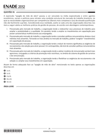 26
ADMINISTRAÇÃO
QUESTÃO 35	
A expressão “apagão de mão de obra” passou a ser veiculada na mídia especializada e entre agentes
econômicos, sociais e políticos para retratar uma condição estrutural do mercado de trabalho brasileiro, no
qual as necessidades organizacionais por competências laborais mais complexas e (ou) de elevada qualificação
não são facilmente supridas. Considerando essa realidade, avalie se cada uma das organizações descritas nos
itens a seguir adota as melhores práticas de gestão de pessoas, de acordo com abordagens contemporâneas.
I.	 Pressionada pelo mercado de trabalho, a organização tende a redesenhar seus processos de trabalho para
ampliar a produtividade e a qualidade. Em paralelo, tende a ampliar os investimentos em capacitação para
prover características multifuncionais aos empregados.
II.	 Pressionada pelo mercado de trabalho, a organização tende a conceber políticas remuneratórias diretas e (ou)
indiretas mais atraentes. Tornando-se mais atrativa no mercado de trabalho, poderá “congelar” investimentos
em capacitação de pessoas.
III.	 Pressionada pelo mercado de trabalho, a organização tende a reduzir de maneira significativa as exigências de
recrutamento e de seleção para atrair pessoal. Em contrapartida, não terá de conceber políticas remuneratórias
mais atraentes.
IV.	 Pressionada pelo mercado de trabalho, a organização tende a adotar modelos de remuneração variável mais
agressivos, conjugados a critérios de promoção mais restritivos, no âmbito do sistema de gestão de carreiras
e de remuneração.
V.	 Pressionada pelo mercado de trabalho, a organização tende a flexibilizar as exigências de recrutamento e de
seleção e a ampliar seus investimentos em capacitação.
Atuam de forma adequada face ao “apagão de mão de obra” mencionado no texto apenas as organizações
descritas em
A	 I e II.
B	 I e V.
C	 II e III.
D	 III e IV.
E	 IV e V.
ÁREA LIVRE
*A01201226*
 