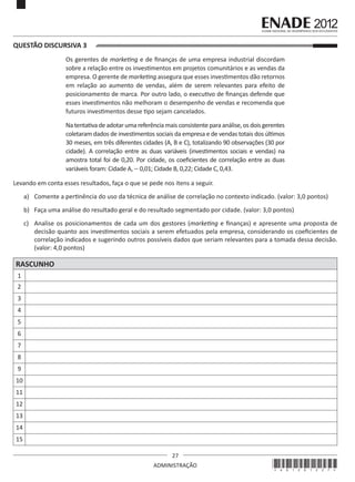 27
ADMINISTRAÇÃO
QUESTÃO DISCURSIVA 3
Os gerentes de marketing e de finanças de uma empresa industrial discordam
sobre a relação entre os investimentos em projetos comunitários e as vendas da
empresa. O gerente de marketing assegura que esses investimentos dão retornos
em relação ao aumento de vendas, além de serem relevantes para efeito de
posicionamento de marca. Por outro lado, o executivo de finanças defende que
esses investimentos não melhoram o desempenho de vendas e recomenda que
futuros investimentos desse tipo sejam cancelados.
Na tentativa deadotar uma referência mais consistentepara análise, os dois gerentes
coletaram dados de investimentos sociais da empresa e de vendas totais dos últimos
30 meses, em três diferentes cidades (A, B e C), totalizando 90 observações (30 por
cidade). A correlação entre as duas variáveis (investimentos sociais e vendas) na
amostra total foi de 0,20. Por cidade, os coeficientes de correlação entre as duas
variáveis foram: Cidade A, - 0,01; Cidade B, 0,22; Cidade C, 0,43.
Levando em conta esses resultados, faça o que se pede nos itens a seguir.
a)	 Comente a pertinência do uso da técnica de análise de correlação no contexto indicado. (valor: 3,0 pontos)
b)	 Faça uma análise do resultado geral e do resultado segmentado por cidade. (valor: 3,0 pontos)
c)	 Analise os posicionamentos de cada um dos gestores (marketing e finanças) e apresente uma proposta de
decisão quanto aos investimentos sociais a serem efetuados pela empresa, considerando os coeficientes de
correlação indicados e sugerindo outros possíveis dados que seriam relevantes para a tomada dessa decisão.
(valor: 4,0 pontos)
RASCUNHO
1
2
3
4
5
6
7
8
9
10
11
12
13
14
15
*A01201227*
 
