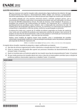 28
ADMINISTRAÇÃO
QUESTÃO DISCURSIVA 4
Algumas empresas com espírito inovador estão subvertendo a lógica tradicional da indústria. No lugar
de departamentos de Pesquisa e Desenvolvimento (P&D), lotados com técnicos e pesquisadores
altamente especializados, elas contam com ideias de pessoas que chegam do mundo todo, via Internet.
Um modelo adotado por uma empresa americana chama a atenção: qualquer pessoa, com a
contribuição de 10 dólares, pode lançar uma proposta de produto, que será submetida a um fórum
de mais de 200 000 colaboradores virtuais. Na sede da empresa, onde trabalham 78 pessoas, os
protótipos dos produtos são confeccionados em plástico, em impressoras 3D, e o processo de
aperfeiçoamento dos protótipos conta, também, com a colaboração dos voluntários da rede. Os
modelos finais são produzidos em fábricas chinesas. Os inventores e os internautas que palpitaram
compartilham o equivalente a 30% das vendas, conforme sua participação no processo.
A empresa foi criada com o aporte de 15 milhões de dólares angariados em fundos de capital de
risco, conta com um portfólio de produtos com expressivos volumes de vendas e tem cerca de 70
projetos em fase final de desenvolvimento. Cada um dos projetos é controlado por funcionários da
empresa e tem prazo para acabar – não mais que seis semanas.
Todavia, novos modelos de negócios trazem novos desafios, como a complexidade das questões
relacionadas à propriedade intelectual e à democratização da produção caseira de produtos, propiciada
pela expansão da oferta de impressoras 3D.
MANO, C. A multidão manda. Exame, São Paulo, ano 46, n. 1016, p. 112-114, 16 mai. 2012 (adaptado).
A respeito dessa situação, responda às perguntas a seguir, justificando sua resposta.
a)	 Que tipo de estrutura organizacional melhor representa a situação descrita? (valor: 2,5 pontos)
b)	 Como os sistemas de informação dão suporte aos processos interativos de desenvolvimento de produtos e
serviços? (valor: 2,5 pontos)
c)	 Quais os incentivos para um fundo de capital de risco investir nesse tipo de empreendimento? (valor: 2,5 pontos)
d)	 De que modo processos de inovação aberta tais como o descrito no texto podem contribuir para a solução de
problemas públicos relacionados a governos e cidadãos? (valor: 2,5 pontos)
RASCUNHO
1
2
3
4
5
6
7
8
9
10
11
12
13
14
15
*A01201228*
 