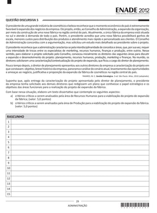 29
ADMINISTRAÇÃO
QUESTÃO DISCURSIVA 5
Opresidentedeumagrandeindústriadecosméticosebelezareconhecequeomomentoeconômicodopaíséextremamente
favorávelàexpansãodosnegóciosdaempresa.Elepropôs,então,aoConselhodeAdministração,aexpansãodaorganização,
por meio da construção de uma nova fábrica na região central do país. Atualmente, a única fábrica da empresa está situada
no sul e atende à demanda de todo o país. Porém, o presidente acredita que uma nova fábrica possibilitará ganhos de
escala, menores custos para distribuição dos produtos e atendimento mais rápido e personalizado aos clientes. O Conselho
de Administração concordou com a argumentação, mas solicitou um estudo mais detalhado ao presidente sobre o projeto.
Opresidentereconhecequeaadministraçãocaracteriza-sepelainterdisciplinaridadedeconceitoseáreas,que,porsuavez,requer
uma intensidade de trocas entre os especialistas de marketing, recursos humanos, finanças e produção, entre outros. Nesse
sentido, para elaborar o projeto solicitado pelo Conselho, convocou inicialmente os diretores das seguintes áreas para discutir
a expansão e desenvolvimento do projeto: planejamento, recursos humanos, produção, marketing e finanças. Na reunião, os
diretoressolicitaramumacaracterização/contextualizaçãodoprojetodeexpansão,queficouacargododiretordeplanejamento.
Poucotempodepois,odiretordeplanejamentoapresentouaosoutrosdiretoresdaempresaacaracterizaçãodoprojetoem
queconstavam:objetivo,brevehistóricodaempresa,panoramaeanálisedocenárioatual,levantamentodasoportunidades
e ameaças ao negócio, justificativa e proposição da expansão da fábrica de cosméticos na região central do país.
TAVARES, M. C. Gestão Estratégica. 3 ed. São Paulo: Atlas, 2010 (adaptado).
Suponha que, após entrega da caracterização do projeto apresentada pelo diretor de planejamento, o presidente
da empresa tenha solicitado aos demais diretores que redigissem um plano que contivesse o papel estratégico e os
objetivos das áreas funcionais para a realização do projeto de expansão da fábrica.
Com base nessa situação, elabore um texto dissertativo que contemple os seguintes aspectos:
a)	 critérios críticos a serem analisados pela área de Recursos Humanos para a viabilização do projeto de expansão
da fábrica; (valor: 5,0 pontos)
b)	 critérios críticos a serem analisados pela área de Produção para a viabilização do projeto de expansão da fábrica.
(valor: 5,0 pontos)
RASCUNHO
1
2
3
4
5
6
7
8
9
10
11
12
13
14
15
*A01201229*
 