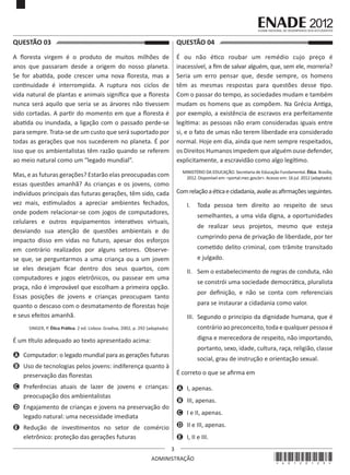 3
ADMINISTRAÇÃO
QUESTÃO 03	
A floresta virgem é o produto de muitos milhões de
anos que passaram desde a origem do nosso planeta.
Se for abatida, pode crescer uma nova floresta, mas a
continuidade é interrompida. A ruptura nos ciclos de
vida natural de plantas e animais significa que a floresta
nunca será aquilo que seria se as árvores não tivessem
sido cortadas. A partir do momento em que a floresta é
abatida ou inundada, a ligação com o passado perde-se
para sempre. Trata-se de um custo que será suportado por
todas as gerações que nos sucederem no planeta. É por
isso que os ambientalistas têm razão quando se referem
ao meio natural como um “legado mundial”. 
Mas, e as futuras gerações? Estarão elas preocupadas com
essas questões amanhã? As crianças e os jovens, como
indivíduos principais das futuras gerações, têm sido, cada
vez mais, estimulados a apreciar ambientes fechados,
onde podem relacionar-se com jogos de computadores,
celulares e outros equipamentos interativos virtuais,
desviando sua atenção de questões ambientais e do
impacto disso em vidas no futuro, apesar dos esforços
em contrário realizados por alguns setores. Observe-
se que, se perguntarmos a uma criança ou a um jovem
se eles desejam ficar dentro dos seus quartos, com
computadores e jogos eletrônicos, ou passear em uma
praça, não é improvável que escolham a primeira opção.
Essas posições de jovens e crianças preocupam tanto
quanto o descaso com o desmatamento de florestas hoje
e seus efeitos amanhã.
SINGER, P. Ética Prática. 2 ed. Lisboa: Gradiva, 2002, p. 292 (adaptado).
É um título adequado ao texto apresentado acima:
A	 Computador: o legado mundial para as gerações futuras
B	 Uso de tecnologias pelos jovens: indiferença quanto à
preservação das florestas
C	 Preferências atuais de lazer de jovens e crianças:
preocupação dos ambientalistas
D	 Engajamento de crianças e jovens na preservação do
legado natural: uma necessidade imediata
E	 Redução de investimentos no setor de comércio
eletrônico: proteção das gerações futuras
QUESTÃO 04	
É ou não ético roubar um remédio cujo preço é
inacessível, a fim de salvar alguém, que, sem ele, morreria?
Seria um erro pensar que, desde sempre, os homens
têm as mesmas respostas para questões desse tipo.
Com o passar do tempo, as sociedades mudam e também
mudam os homens que as compõem. Na Grécia Antiga,
por exemplo, a existência de escravos era perfeitamente
legítima: as pessoas não eram consideradas iguais entre
si, e o fato de umas não terem liberdade era considerado
normal. Hoje em dia, ainda que nem sempre respeitados,
os Direitos Humanos impedem que alguém ouse defender,
explicitamente, a escravidão como algo legítimo.
MINISTÉRIO DA EDUCAÇÃO. Secretaria de Educação Fundamental. Ética. Brasília,
2012. Disponível em: <portal.mec.gov.br>. Acesso em: 16 jul. 2012 (adaptado).
Comrelaçãoaéticaecidadania,avalieasafirmaçõesseguintes.
I.	 Toda pessoa tem direito ao respeito de seus
semelhantes, a uma vida digna, a oportunidades
de realizar seus projetos, mesmo que esteja
cumprindo pena de privação de liberdade, por ter
cometido delito criminal, com trâmite transitado
e julgado.
II.	 Sem o estabelecimento de regras de conduta, não
se constrói uma sociedade democrática, pluralista
por definição, e não se conta com referenciais
para se instaurar a cidadania como valor.
III.	 Segundo o princípio da dignidade humana, que é
contrário ao preconceito, toda e qualquer pessoa é
digna e merecedora de respeito, não importando,
portanto, sexo, idade, cultura, raça, religião, classe
social, grau de instrução e orientação sexual.
É correto o que se afirma em
A	 I, apenas.
B	 III, apenas.
C	 I e II, apenas.
D	 II e III, apenas.
E	 I, II e III.
*A0120123*
 