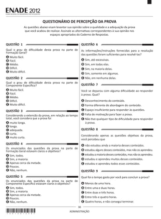 30
ADMINISTRAÇÃO
QUESTÃO 1
Qual o grau de dificuldade desta prova na parte de
Formação Geral?
A Muito fácil.
B Fácil.
C Médio.
D Difícil.
E Muito difícil.
QUESTÃO 2
Qual o grau de dificuldade desta prova na parte de
Componente Específico?
A Muito fácil.
B Fácil.
C Médio.
D Difícil.
E Muito difícil.
QUESTÃO 3
Considerando a extensão da prova, em relação ao tempo
total, você considera que a prova foi
A muito longa.
B longa.
C adequada.
D curta.
E muito curta.
QUESTÃO 4
Os enunciados das questões da prova na parte de
Formação Geral estavam claros e objetivos?
A Sim, todos.
B Sim, a maioria.
C Apenas cerca da metade.
D Poucos.
E Não, nenhum.
QUESTÃO 5
Os enunciados das questões da prova na parte de
Componente Específico estavam claros e objetivos?
A Sim, todos.
B Sim, a maioria.
C Apenas cerca da metade.
D Poucos.
E Não, nenhum.
QUESTÃO 6
As informações/instruções fornecidas para a resolução
das questões foram suficientes para resolvê-las?
A Sim, até excessivas.
B Sim, em todas elas.
C Sim, na maioria delas.
D Sim, somente em algumas.
E Não, em nenhuma delas.
QUESTÃO 7
Você se deparou com alguma dificuldade ao responder
à prova. Qual?
A Desconhecimento do conteúdo.
B Forma diferente de abordagem do conteúdo.
C Espaço insuficiente para responder às questões.
D Falta de motivação para fazer a prova.
E Não tive qualquer tipo de dificuldade para responder
à prova.
QUESTÃO 8
Considerando apenas as questões objetivas da prova,
você percebeu que
A não estudou ainda a maioria desses conteúdos.
B estudou alguns desses conteúdos, mas não os aprendeu.
C estudouamaioriadessesconteúdos,masnãoosaprendeu.
D estudou e aprendeu muitos desses conteúdos.
E estudou e aprendeu todos esses conteúdos.
QUESTÃO 9
Qual foi o tempo gasto por você para concluir a prova?
A Menos de uma hora.
B Entre uma e duas horas.
C Entre duas e três horas.
D Entre três e quatro horas.
E Quatro horas, e não consegui terminar.
QUESTIONÁRIO DE PERCEPÇÃO DA PROVA
As questões abaixo visam levantar sua opinião sobre a qualidade e a adequação da prova
que você acabou de realizar. Assinale as alternativas correspondentes à sua opinião nos
espaços apropriados do Caderno de Respostas.
*A01201230*
 