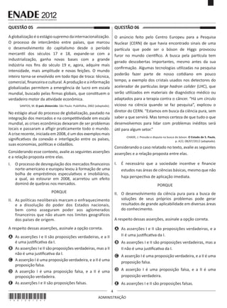 4
ADMINISTRAÇÃO
QUESTÃO 05	
A globalização é o estágio supremo da internacionalização.
O processo de intercâmbio entre países, que marcou
o desenvolvimento do capitalismo desde o período
mercantil dos séculos 17 e 18, expande-se com a
industrialização, ganha novas bases com a grande
indústria nos fins do século 19 e, agora, adquire mais
intensidade, mais amplitude e novas feições. O mundo
inteiro torna-se envolvido em todo tipo de troca: técnica,
comercial, financeira e cultural. A produção e a informação
globalizadas permitem a emergência de lucro em escala
mundial, buscado pelas firmas globais, que constituem o
verdadeiro motor da atividade econômica.
SANTOS, M. O país distorcido. São Paulo: Publifolha, 2002 (adaptado).
No estágio atual do processo de globalização, pautado na
integração dos mercados e na competitividade em escala
mundial, as crises econômicas deixaram de ser problemas
locais e passaram a afligir praticamente todo o mundo.
A crise recente, iniciada em 2008, é um dos exemplos mais
significativos da conexão e interligação entre os países,
suas economias, políticas e cidadãos.
Considerando esse contexto, avalie as seguintes asserções
e a relação proposta entre elas.
I.	 O processo de desregulação dos mercados financeiros
norte-americano e europeu levou à formação de uma
bolha de empréstimos especulativos e imobiliários,
a qual, ao estourar em 2008, acarretou um efeito
dominó de quebras nos mercados.
PORQUE
II.	 As políticas neoliberais marcam o enfraquecimento
e a dissolução do poder dos Estados nacionais,
bem como asseguram poder aos aglomerados
financeiros que não atuam nos limites geográficos
dos países de origem.
A respeito dessas asserções, assinale a opção correta.
A	 As asserções I e II são proposições verdadeiras, e a II
é uma justificativa da I.
B	 As asserções I e II são proposições verdadeiras, mas a II
não é uma justificativa da I.
C	 A asserção I é uma proposição verdadeira, e a II é uma
proposição falsa.
D	 A asserção I é uma proposição falsa, e a II é uma
proposição verdadeira.
E	 As asserções I e II são proposições falsas.
QUESTÃO 06	
O anúncio feito pelo Centro Europeu para a Pesquisa
Nuclear (CERN) de que havia encontrado sinais de uma
partícula que pode ser o bóson de Higgs provocou
furor no mundo científico. A busca pela partícula tem
gerado descobertas importantes, mesmo antes da sua
confirmação. Algumas tecnologias utilizadas na pesquisa
poderão fazer parte de nosso cotidiano em pouco
tempo, a exemplo dos cristais usados nos detectores do
acelerador de partículas large hadron colider (LHC), que
serão utilizados em materiais de diagnóstico médico ou
adaptados para a terapia contra o câncer. “Há um círculo
vicioso na ciência quando se faz pesquisa”, explicou o
diretor do CERN. “Estamos em busca da ciência pura, sem
saber a que servirá. Mas temos certeza de que tudo o que
desenvolvemos para lidar com problemas inéditos será
útil para algum setor.”
CHADE, J. Pressão e disputa na busca do bóson. O Estado de S. Paulo,
p. A22, 08/07/2012 (adaptado).
Considerando o caso relatado no texto, avalie as seguintes
asserções e a relação proposta entre elas.
I.	 É necessário que a sociedade incentive e financie
estudos nas áreas de ciências básicas, mesmo que não
haja perspectiva de aplicação imediata.
PORQUE
II.	 O desenvolvimento da ciência pura para a busca de
soluções de seus próprios problemas pode gerar
resultados de grande aplicabilidade em diversas áreas
do conhecimento.
A respeito dessas asserções, assinale a opção correta.
A	 As asserções I e II são proposições verdadeiras, e a
II é uma justificativa da I.
B	 As asserções I e II são proposições verdadeiras, mas a
II não é uma justificativa da I.
C	 A asserção I é uma proposição verdadeira, e a II é uma
proposição falsa.
D	 A asserção I é uma proposição falsa, e a II é uma
proposição verdadeira.
E	 As asserções I e II são proposições falsas.
*A0120124*
 