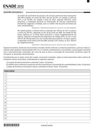 6
ADMINISTRAÇÃO
QUESTÃO DISCURSIVA 1
As vendas de automóveis de passeio e de veículos comerciais leves alcançaram
340 706 unidades em junho de 2012, alta de 18,75%, em relação a junho de
2011, e de 24,18%, em relação a maio de 2012, segundo informou, nesta
terça-feira, a Federação Nacional de Distribuição de Veículos Automotores
(Fenabrave). Segundo a entidade, este é o melhor mês de junho da história do
setor automobilístico.
Disponível em: <http://br.financas.yahoo.com>. Acesso em: 3 jul. 2012 (adaptado).
Na capital paulista, o trânsito lento se estendeu por 295 km às 19 h e superou
a marca de 293 km, registrada no dia 10 de junho de 2009. Na cidade de São
Paulo, registrou-se, na tarde desta sexta-feira, o maior congestionamento da
história, segundo a Companhia de Engenharia de Tráfego (CET). Às 19 h, eram
295 km de trânsito lento nas vias monitoradas pela empresa. O índice superou
o registrado no dia 10 de junho de 2009, quando a CET anotou, às 19 h, 293 km
de congestionamento.
Disponível em: <http://noticias.terra.com.br>. Acesso em: 03 jul. 2012 (adaptado).
O governo brasileiro, diante da crise econômica mundial, decidiu estimular a venda de automóveis e, para tal, reduziu o
imposto sobre produtos industrializados (IPI). Há, no entanto, paralelamente a essa decisão, a preocupação constante
com o desenvolvimento sustentável, por meio do qual se busca a promoção de crescimento econômico capaz de
incorporar as dimensões socioambientais.
Considerando que os textos acima têm caráter unicamente motivador, redija um texto dissertativo sobre sistema de
transporte urbano sustentável, contemplando os seguintes aspectos:
a) conceito de desenvolvimento sustentável; (valor: 3,0 pontos)
b) conflito entre o estímulo à compra de veículos automotores e a promoção da sustentabilidade; (valor: 4,0 pontos)
c) ações de fomento ao transporte urbano sustentável no Brasil. (valor: 3,0 pontos)
RASCUNHO
1
2
3
4
5
6
7
8
9
10
11
12
13
14
15
*A0120126*
 