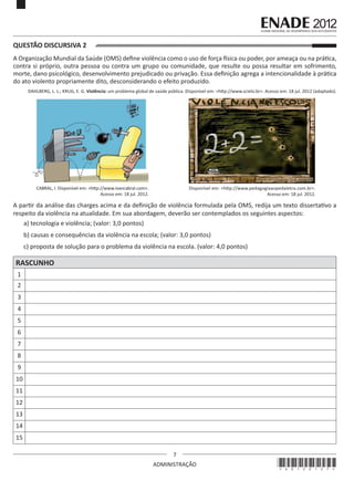 7
ADMINISTRAÇÃO
QUESTÃO DISCURSIVA 2
A Organização Mundial da Saúde (OMS) define violência como o uso de força física ou poder, por ameaça ou na prática,
contra si próprio, outra pessoa ou contra um grupo ou comunidade, que resulte ou possa resultar em sofrimento,
morte, dano psicológico, desenvolvimento prejudicado ou privação. Essa definição agrega a intencionalidade à prática
do ato violento propriamente dito, desconsiderando o efeito produzido.
DAHLBERG, L. L.; KRUG, E. G. Violência: um problema global de saúde pública. Disponível em: <http://www.scielo.br>. Acesso em: 18 jul. 2012 (adaptado).
CABRAL, I. Disponível em: <http://www.ivancabral.com>.
Acesso em: 18 jul. 2012.
Disponível em: <http://www.pedagogiaaopedaletra.com.br>.
Acesso em: 18 jul. 2012.
A partir da análise das charges acima e da definição de violência formulada pela OMS, redija um texto dissertativo a
respeito da violência na atualidade. Em sua abordagem, deverão ser contemplados os seguintes aspectos:
a) tecnologia e violência; (valor: 3,0 pontos)
b) causas e consequências da violência na escola; (valor: 3,0 pontos)
c) proposta de solução para o problema da violência na escola. (valor: 4,0 pontos)
RASCUNHO
1
2
3
4
5
6
7
8
9
10
11
12
13
14
15
*A0120127*
 