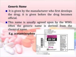 Generic Name
It is given by the manufacturer who first develops
the drug; it is given before the drug becomes
official.
This name is usually agreed upon by the WHO.
Often the generic name is derived from the
chemical name.
E.g. acetaminophen
 