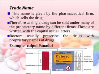 Trade Name
This name is given by the pharmaceutical firm,
which sells the drug.
Therefore ,a single drug can be sold under many of
the proprietary name by different firms. These are
written with the capital initial letters .
Doctors usually prescribe the drugs with
proprietary names of drugs.
Example- calpol,Panadol
 