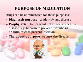 PURPOSE OF MEDICATION
Drugs can be administered for these purposes:
Diagnostic purpose: to identify any disease
Prophylaxis: to prevent the occurrence of
disease. eg:-heparin to prevent thrombosis
or antibiotics to prevent infection.
Therapeutic purpose : to cure the disease.
 