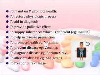 To maintain & promote health.
To restore physiologic process
To aid in diagnosis
To provide palliative effect
To supply substances which is deficient (eg: Insulin)
To help in disease prevention
To promote health eg: Vitamins
To prevent disease eg: Vaccines
To diagnose disease eg: Barium X ray
To alleviate disease eg: Analgesics
To treat or cure disease
 