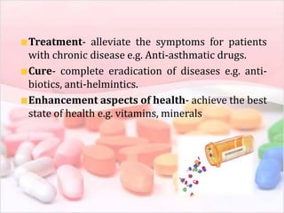 Treatment- alleviate the symptoms for patients
with chronic disease e.g. Anti-asthmatic drugs.
Cure- complete eradication of diseases e.g. anti-
biotics, anti-helmintics.
Enhancement aspects of health- achieve the best
state of health e.g. vitamins, minerals
 