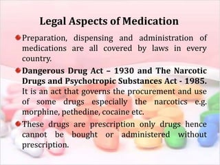 Legal Aspects of Medication
Preparation, dispensing and administration of
medications are all covered by laws in every
country.
Dangerous Drug Act – 1930 and The Narcotic
Drugs and Psychotropic Substances Act - 1985.
It is an act that governs the procurement and use
of some drugs especially the narcotics e.g.
morphine, pethedine, cocaine etc.
These drugs are prescription only drugs hence
cannot be bought or administered without
prescription.
 